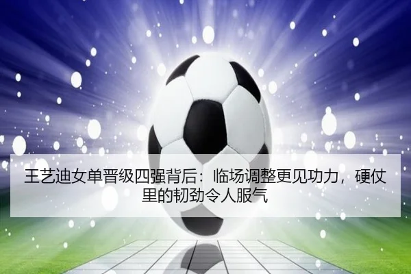 王艺迪女单晋级四强背后：临场调整更见功力，硬仗里的韧劲令人服气